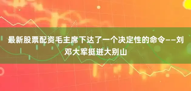最新股票配资毛主席下达了一个决定性的命令——刘邓大军挺进大别山