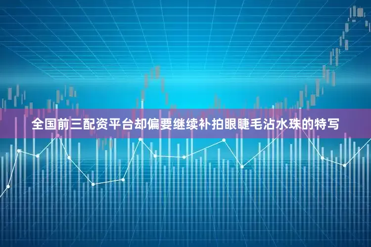 全国前三配资平台却偏要继续补拍眼睫毛沾水珠的特写