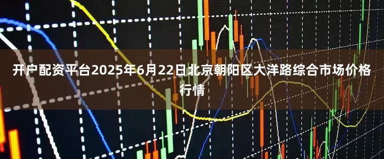 开户配资平台2025年6月22日北京朝阳区大洋路综合市场价格行情