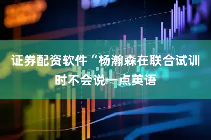证券配资软件“杨瀚森在联合试训时不会说一点英语