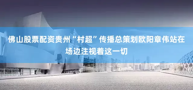 佛山股票配资贵州“村超”传播总策划欧阳章伟站在场边注视着这一切