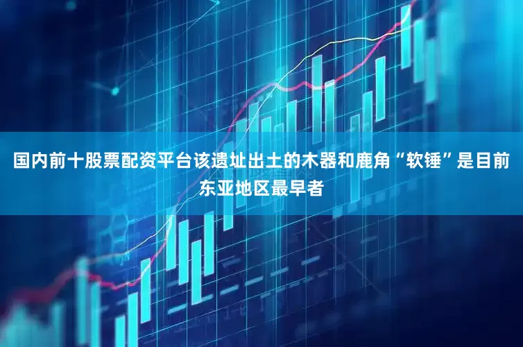 国内前十股票配资平台该遗址出土的木器和鹿角“软锤”是目前东亚地区最早者