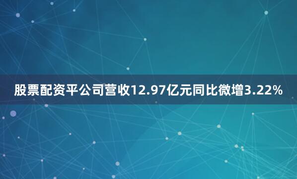 股票配资平公司营收12.97亿元同比微增3.22%