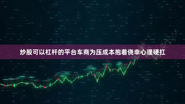 炒股可以杠杆的平台车商为压成本抱着侥幸心理硬扛