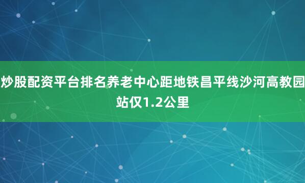 炒股配资平台排名养老中心距地铁昌平线沙河高教园站仅1.2公里