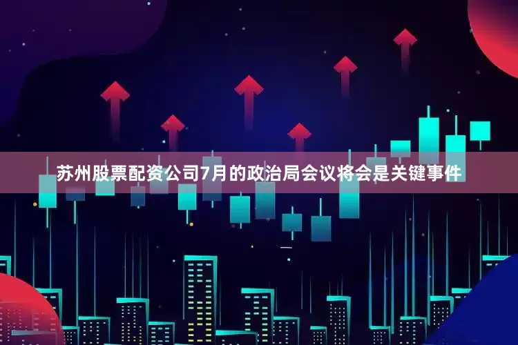 苏州股票配资公司7月的政治局会议将会是关键事件