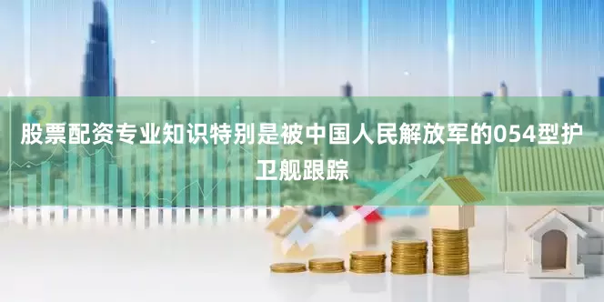 股票配资专业知识特别是被中国人民解放军的054型护卫舰跟踪