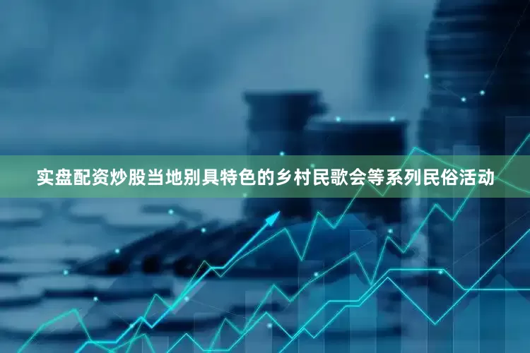 实盘配资炒股当地别具特色的乡村民歌会等系列民俗活动