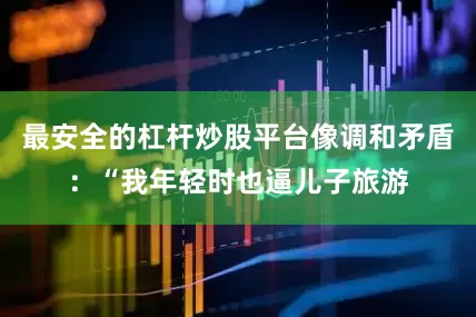最安全的杠杆炒股平台像调和矛盾：“我年轻时也逼儿子旅游