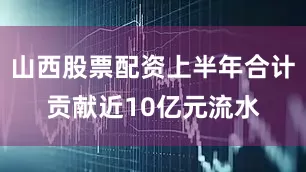 山西股票配资上半年合计贡献近10亿元流水