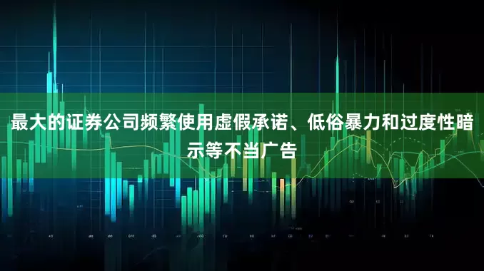 最大的证券公司频繁使用虚假承诺、低俗暴力和过度性暗示等不当广告